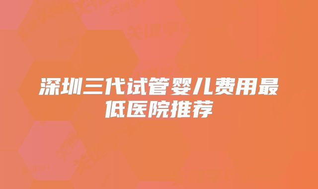 深圳三代试管婴儿费用最低医院推荐