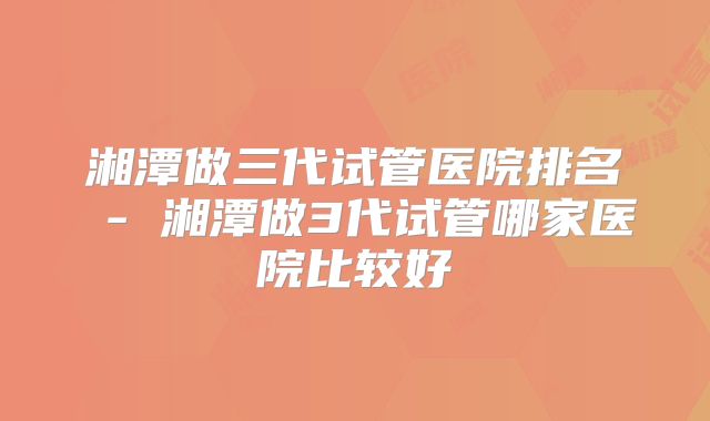 湘潭做三代试管医院排名 - 湘潭做3代试管哪家医院比较好