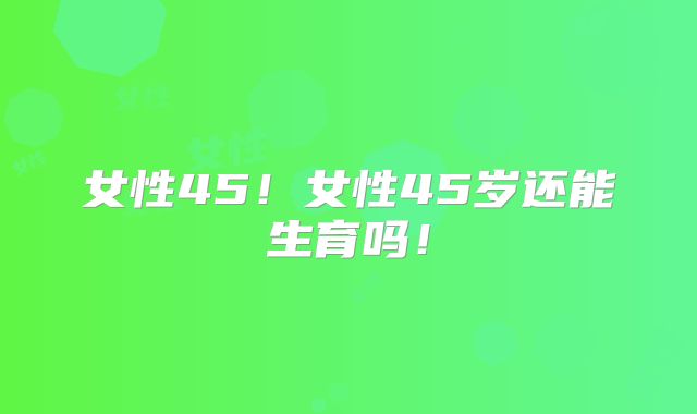 女性45！女性45岁还能生育吗！