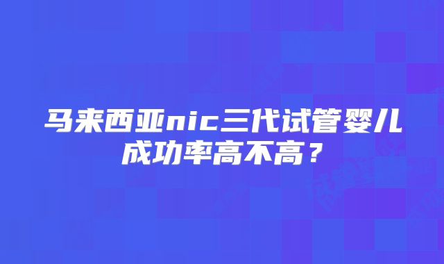 马来西亚nic三代试管婴儿成功率高不高?