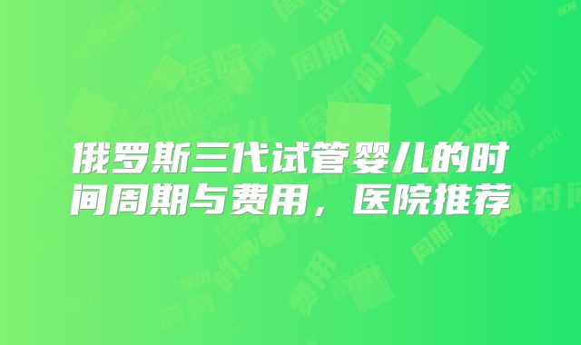 俄罗斯三代试管婴儿的时间周期与费用，医院推荐