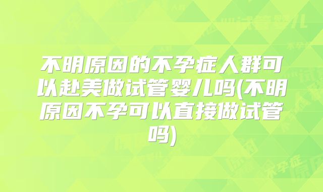不明原因的不孕症人群可以赴美做试管婴儿吗(不明原因不孕可以直接做试管吗)