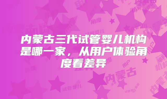 内蒙古三代试管婴儿机构是哪一家，从用户体验角度看差异