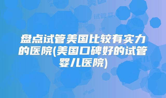 盘点试管美国比较有实力的医院(美国口碑好的试管婴儿医院)