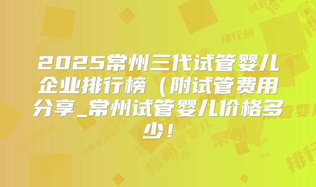 2025常州三代试管婴儿企业排行榜(附试管费用分享_常州试管婴儿价格多少!