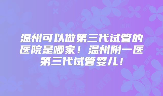 温州可以做第三代试管的医院是哪家！温州附一医第三代试管婴儿！