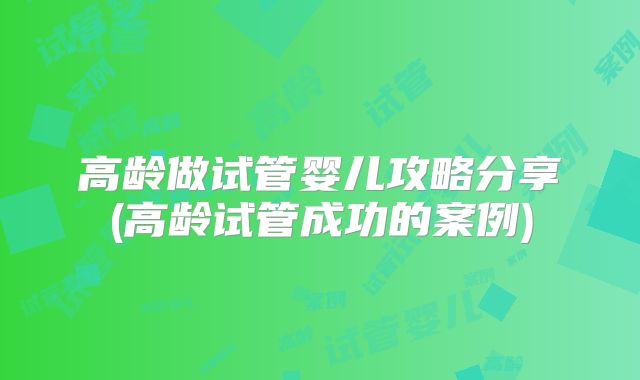高龄做试管婴儿攻略分享(高龄试管成功的案例)