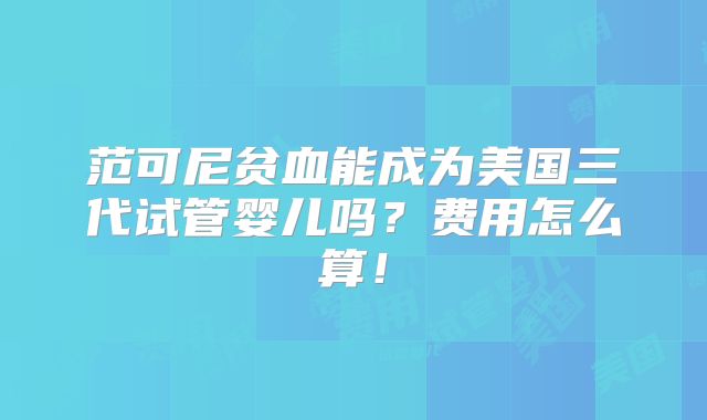 范可尼贫血能成为美国三代试管婴儿吗?费用怎么算!