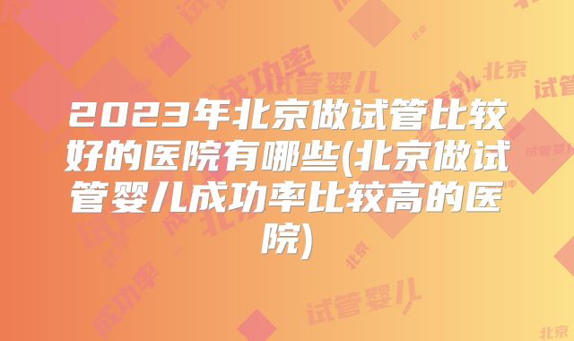 2023年北京做试管比较好的医院有哪些(北京做试管婴儿成功率比较高的医院)
