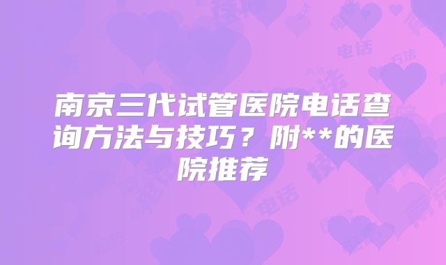 南京三代试管医院电话查询方法与技巧？附**的医院推荐
