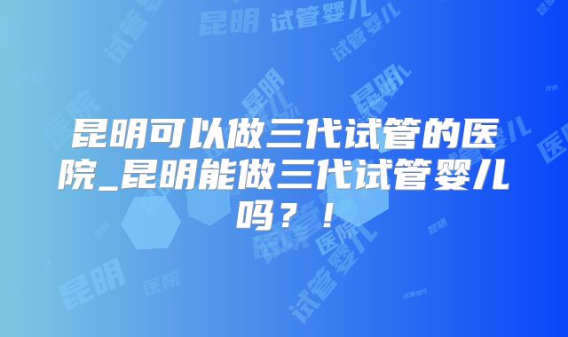 昆明可以做三代试管的医院_昆明能做三代试管婴儿吗?!