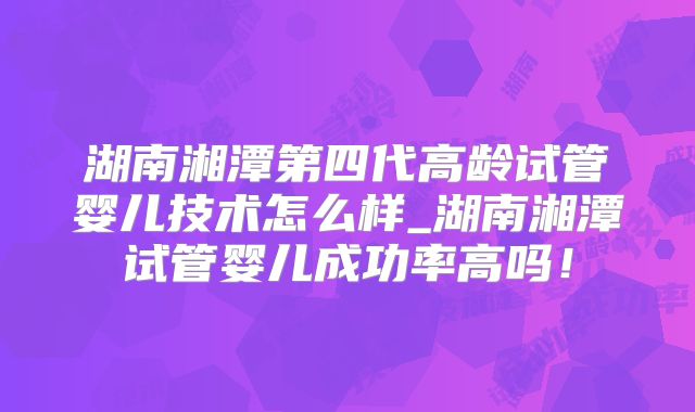 湖南湘潭第四代高龄试管婴儿技术怎么样_湖南湘潭试管婴儿成功率高吗！