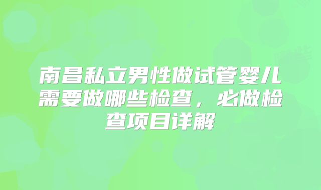 南昌私立男性做试管婴儿需要做哪些检查,必做检查项目详解