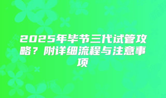 2025年毕节三代试管攻略?附详细流程与注意事项