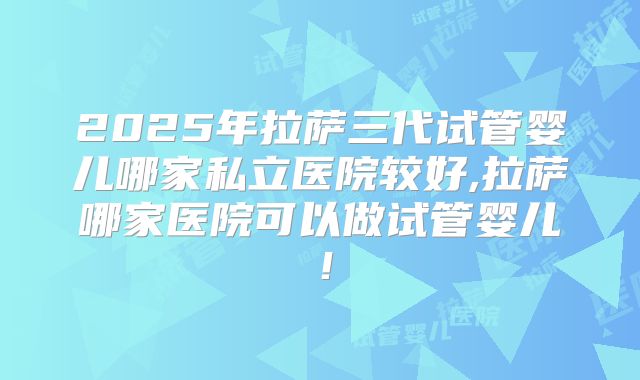 2025年拉萨三代试管婴儿哪家私立医院较好,拉萨哪家医院可以做试管婴儿！