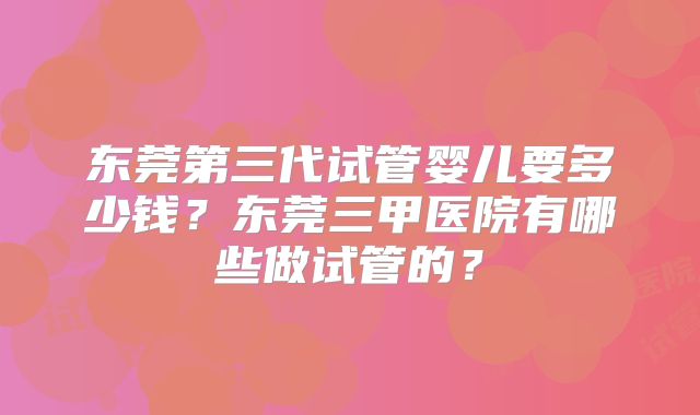 东莞第三代试管婴儿要多少钱?东莞三甲医院有哪些做试管的?