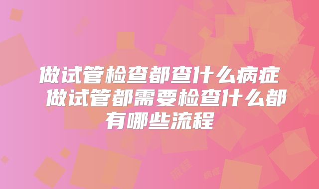 做试管检查都查什么病症 做试管都需要检查什么都有哪些流程