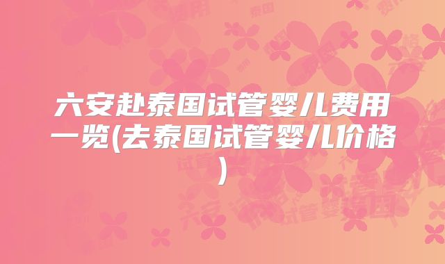 六安赴泰国试管婴儿费用一览(去泰国试管婴儿价格)