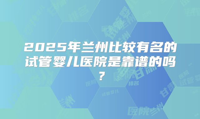 2025年兰州比较有名的试管婴儿医院是靠谱的吗?