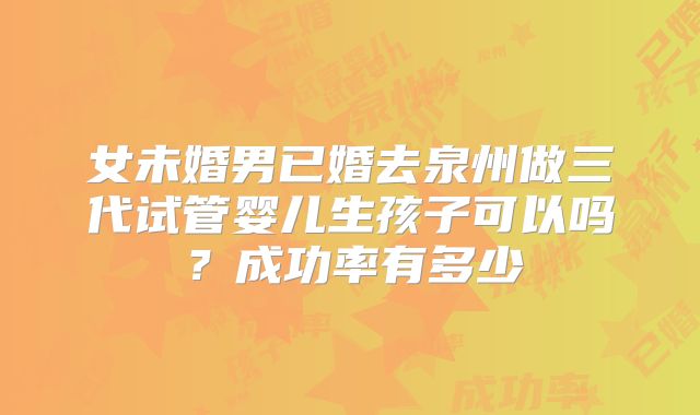 女未婚男已婚去泉州做三代试管婴儿生孩子可以吗?成功率有多少