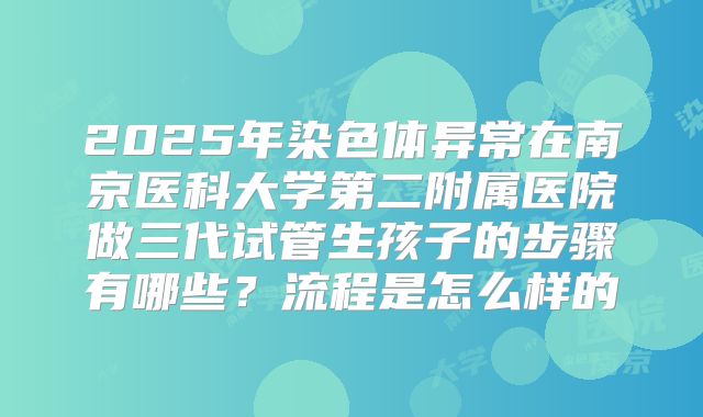 2025年染色体异常在南京医科大学第二附属医院做三代试管生孩子的步骤有哪些？流程是怎么样的