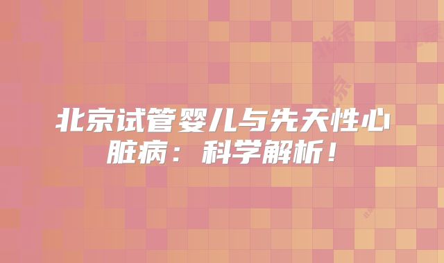 北京试管婴儿与先天性心脏病：科学解析！