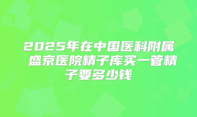 2025年在中国医科附属 盛京医院精子库买一管精子要多少钱