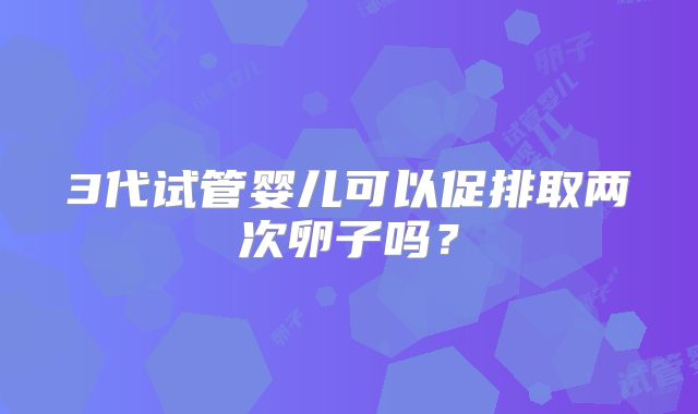 3代试管婴儿可以促排取两次卵子吗?