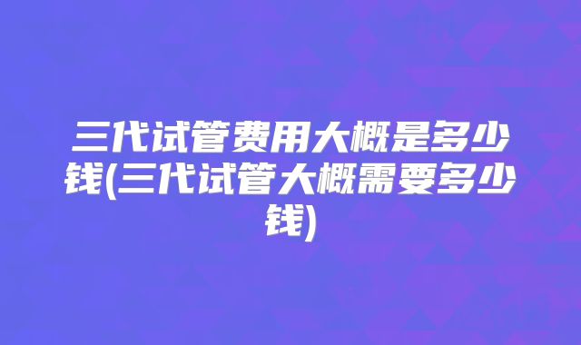 三代试管费用大概是多少钱(三代试管大概需要多少钱)