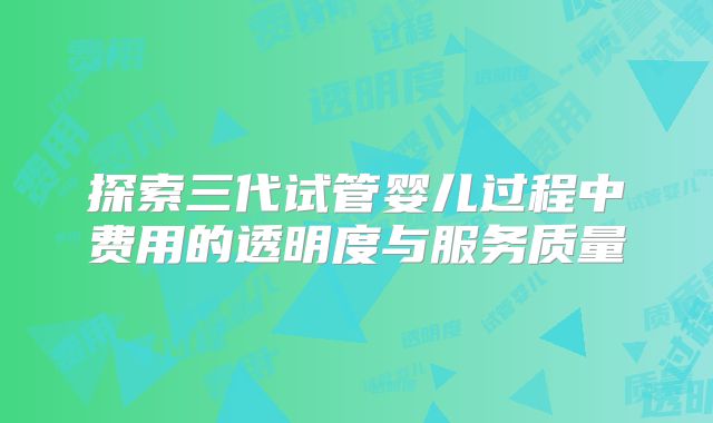探索三代试管婴儿过程中费用的透明度与服务质量