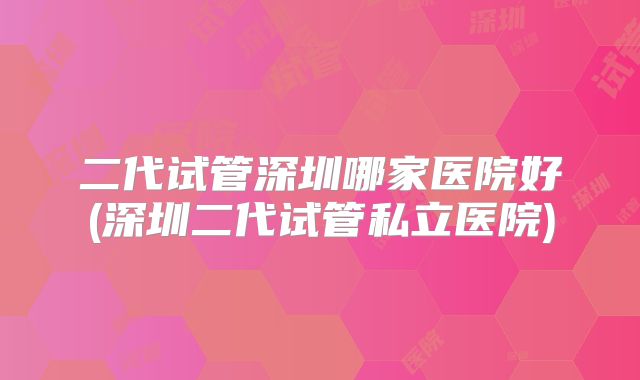 二代试管深圳哪家医院好(深圳二代试管私立医院)