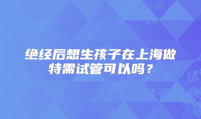 绝经后想生孩子在上海做特需试管可以吗？
