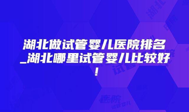 湖北做试管婴儿医院排名_湖北哪里试管婴儿比较好!