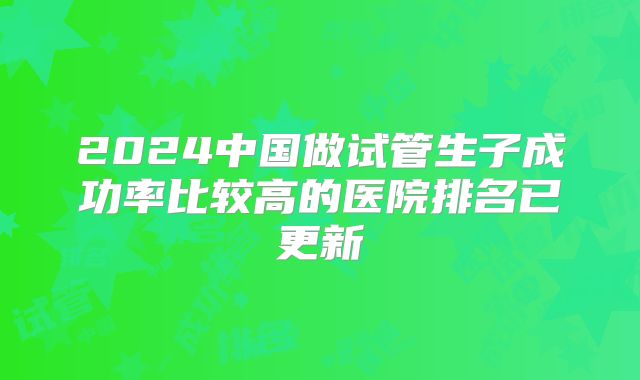 2024中国做试管生子成功率比较高的医院排名已更新