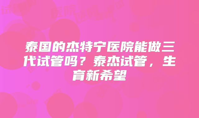 泰国的杰特宁医院能做三代试管吗？泰杰试管，生育新希望