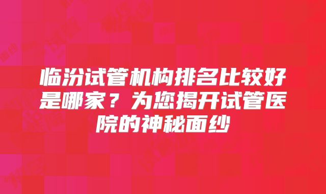 临汾试管机构排名比较好是哪家?为您揭开试管医院的神秘面纱