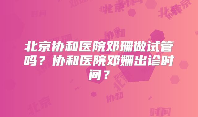 北京协和医院邓珊做试管吗?协和医院邓姗出诊时间?