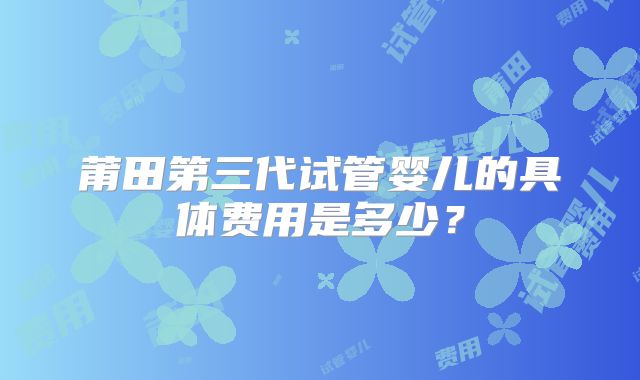 莆田第三代试管婴儿的具体费用是多少？