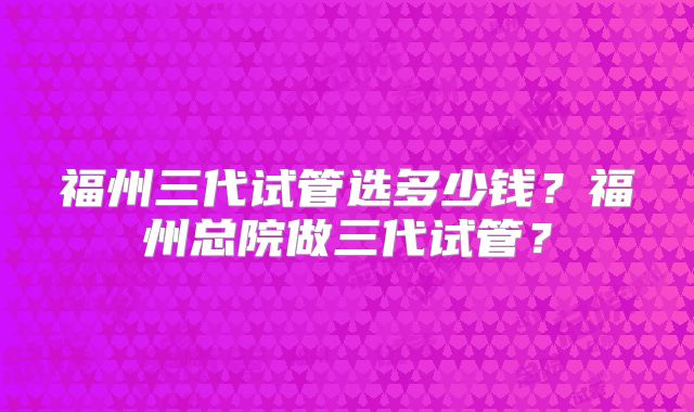 福州三代试管选多少钱？福州总院做三代试管？