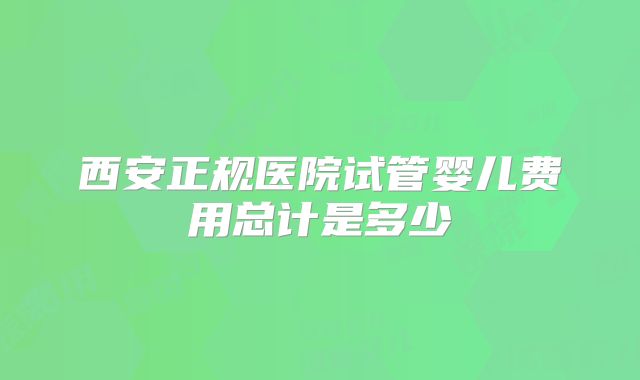 西安正规医院试管婴儿费用总计是多少