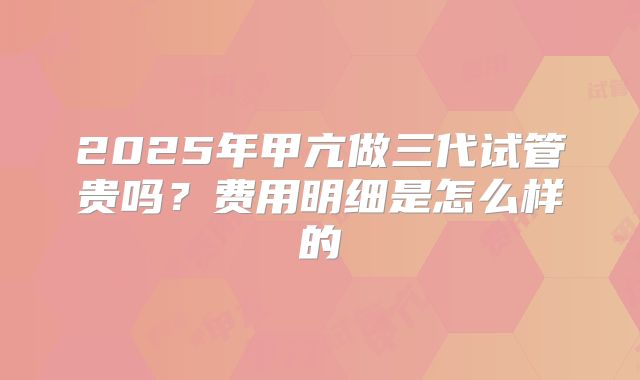 2025年甲亢做三代试管贵吗?费用明细是怎么样的