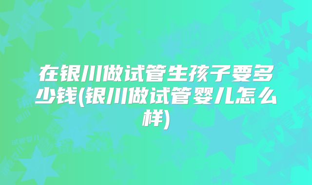 在银川做试管生孩子要多少钱(银川做试管婴儿怎么样)
