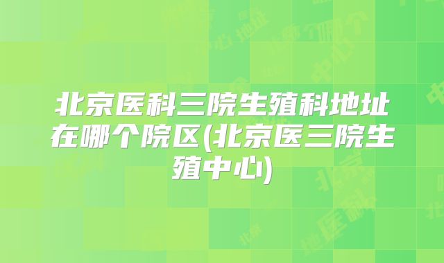 北京医科三院生殖科地址在哪个院区(北京医三院生殖中心)