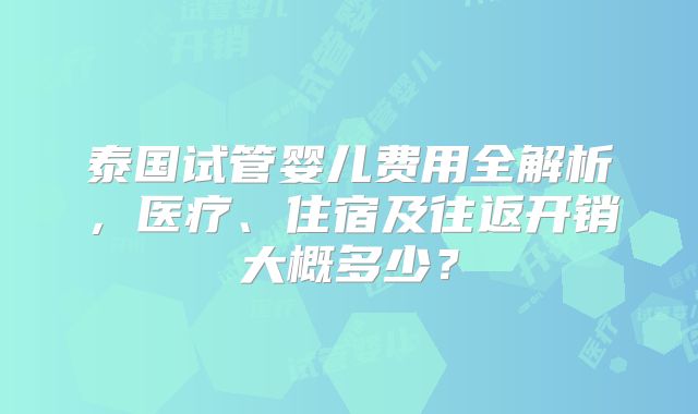 泰国试管婴儿费用全解析，医疗、住宿及往返开销大概多少？