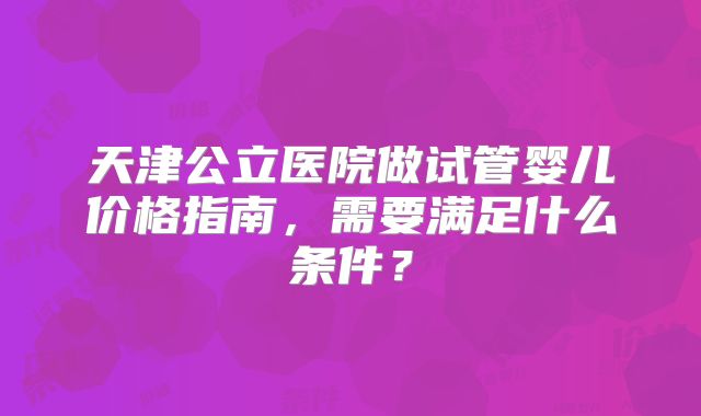 天津公立医院做试管婴儿价格指南,需要满足什么条件?