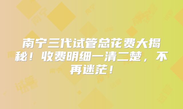 南宁三代试管总花费大揭秘!收费明细一清二楚,不再迷茫!