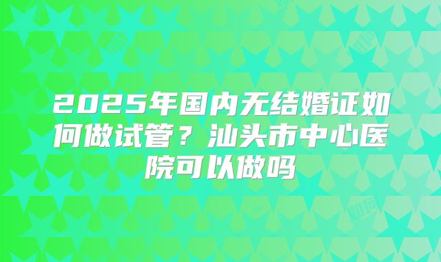 2025年国内无结婚证如何做试管？汕头市中心医院可以做吗