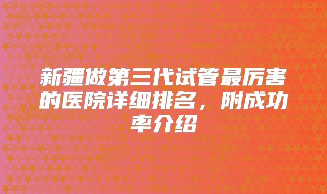 新疆做第三代试管最厉害的医院详细排名，附成功率介绍