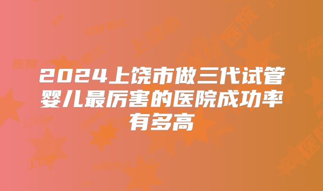 2024上饶市做三代试管婴儿最厉害的医院成功率有多高