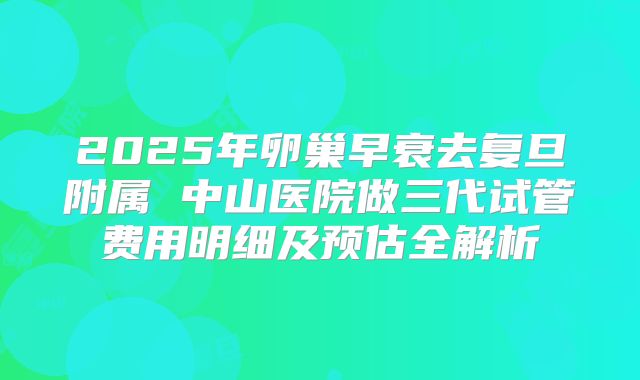 2025年卵巢早衰去复旦附属 中山医院做三代试管费用明细及预估全解析
